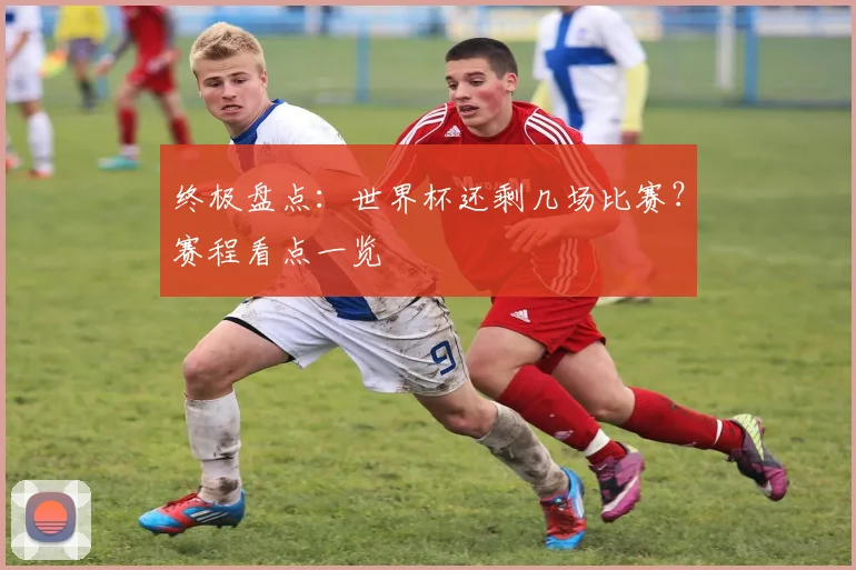 终极盘点：世界杯还剩几场比赛？赛程看点一览