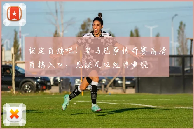 锁定直播吧!皇马巴萨传奇赛高清直播入口,见证足坛经典重现