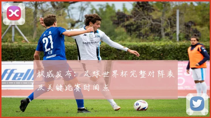 权威发布：足球世界杯完整对阵表及关键比赛时间点