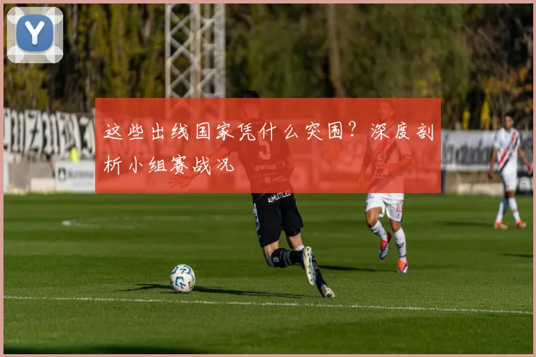 这些出线国家凭什么突围？深度剖析小组赛战况