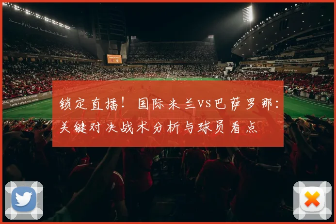 锁定直播！国际米兰vs巴萨罗那：关键对决战术分析与球员看点