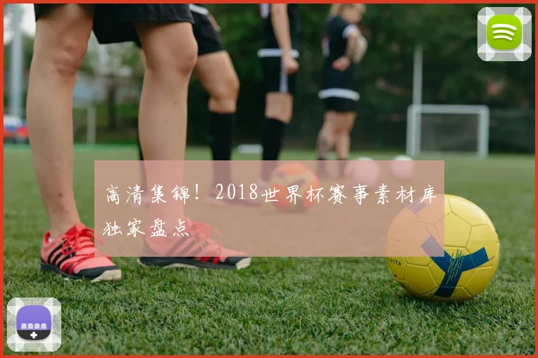 高清集锦！2018世界杯赛事素材库独家盘点