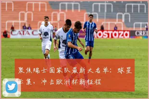 聚焦瑞士国家队最新大名单：球星云集，冲击欧洲杯新征程