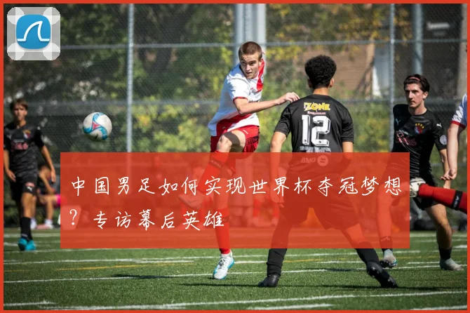 中国男足如何实现世界杯夺冠梦想？专访幕后英雄