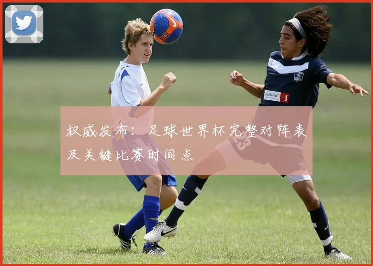 权威发布：足球世界杯完整对阵表及关键比赛时间点