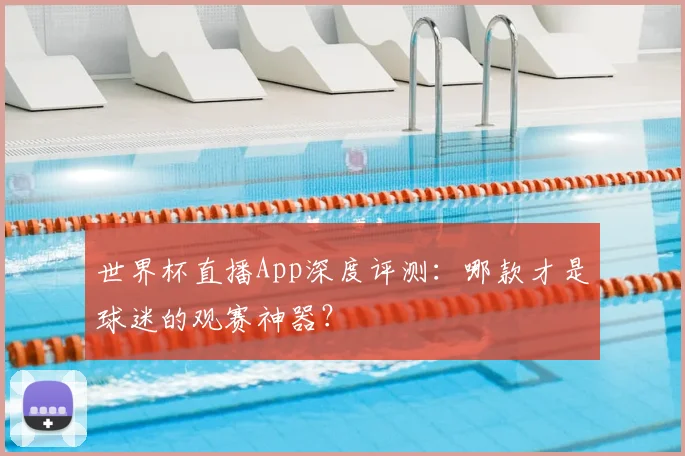 世界杯直播App深度评测:哪款才是球迷的观赛神器?