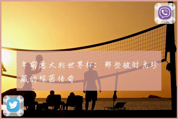 年前意大利世界杯：那些被时光珍藏的绿茵传奇