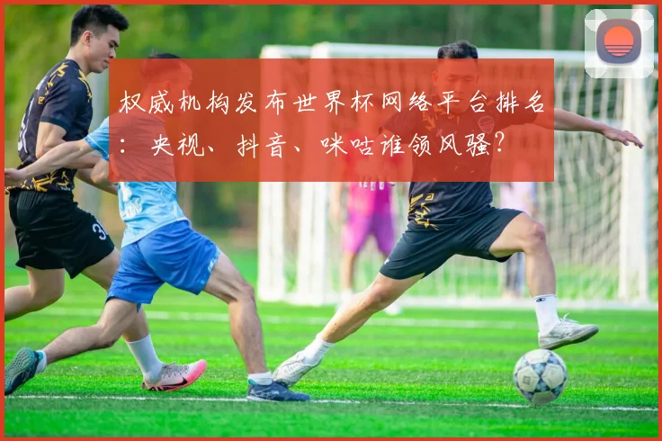 权威机构发布世界杯网络平台排名：央视、抖音、咪咕谁领风骚？