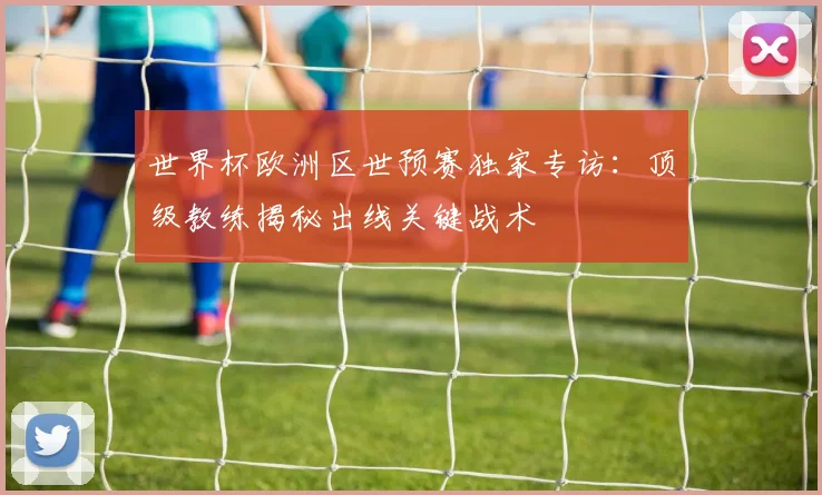 世界杯欧洲区世预赛独家专访：顶级教练揭秘出线关键战术