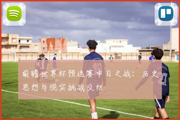 前瞻世界杯预选赛中日之战：历史恩怨与现实挑战交织